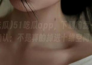 51吃瓜app，下载前我一定得先确认：不是真的掉进十维空间吧？