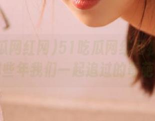 51吃瓜网红网视频盘点：那些年我们一起追过的奇葩瓜！