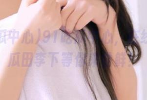91吃瓜中心，在线探险，瓜田李下等你来尝鲜！