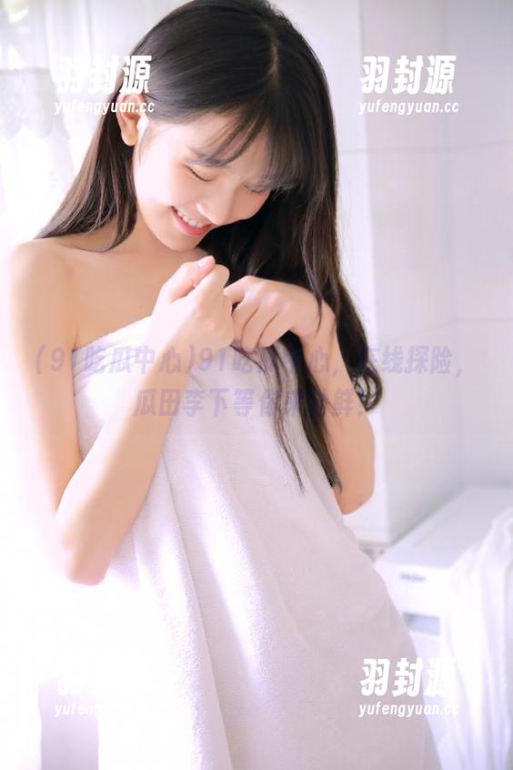 91吃瓜中心 91吃瓜中心,在线探险,瓜田李下等你来尝鲜!