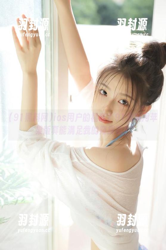 ios用户的福音？91黑料网苹果版真能满足我的窥探欲？