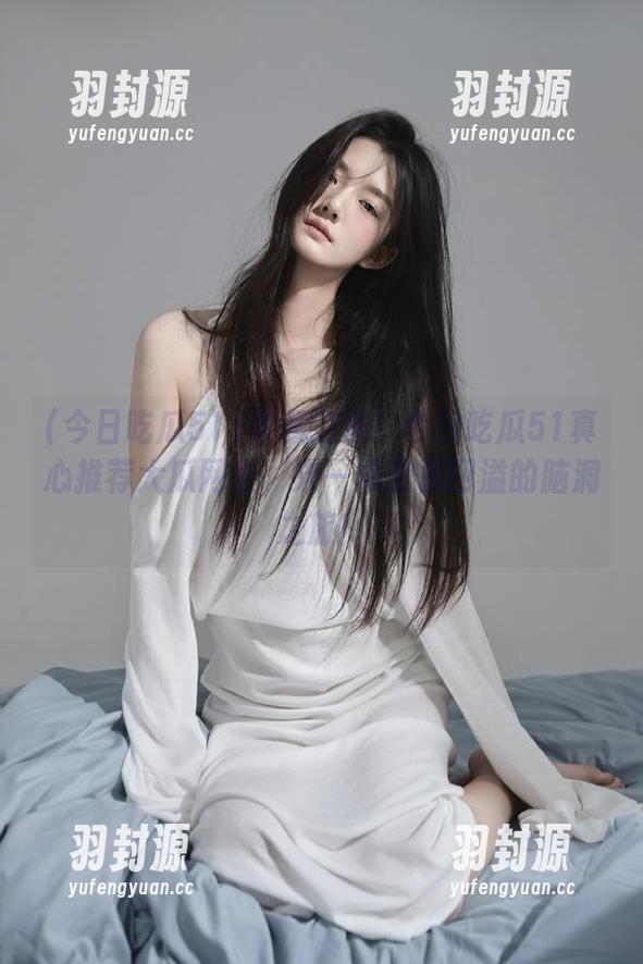 今日吃瓜51 收藏这条!今日吃瓜51真心推荐大瓜网址,来一场激情四溢的脑洞之旅!