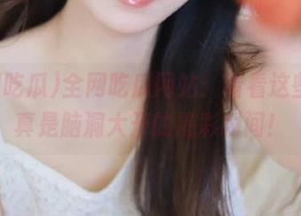 全网吃瓜网站：看看这些瓜，真是脑洞大开的精彩瞬间！