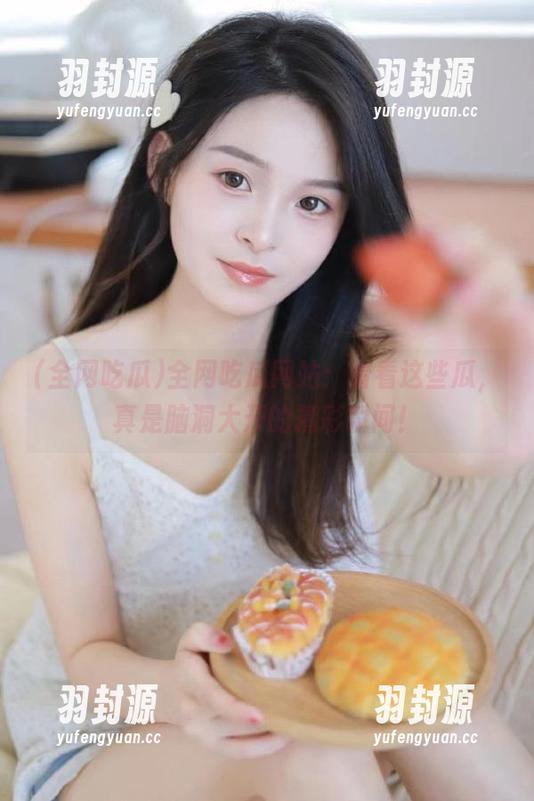 全网吃瓜网站：看看这些瓜，真是脑洞大开的精彩瞬间！